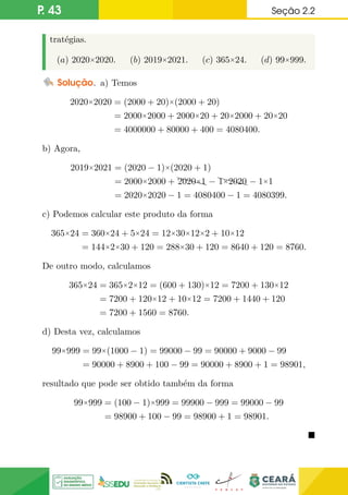P. 43 Seção 2.2
tratégias.
(a) 2020×2020. (b) 2019×2021. (c) 365×24. (d) 99×999.
Solução. a) Temos
2020×2020 = (2000 + 20)×(2000 + 20)
= 2000×2000 + 2000×20 + 20×2000 + 20×20
= 4000000 + 80000 + 400 = 4080400.
b) Agora,
2019×2021 = (2020 − 1)×(2020 + 1)
= 2000×2000 + XXX
X
2020×1 − XXX
X
1×2020 − 1×1
= 2020×2020 − 1 = 4080400 − 1 = 4080399.
c) Podemos calcular este produto da forma
365×24 = 360×24 + 5×24 = 12×30×12×2 + 10×12
= 144×2×30 + 120 = 288×30 + 120 = 8640 + 120 = 8760.
De outro modo, calculamos
365×24 = 365×2×12 = (600 + 130)×12 = 7200 + 130×12
= 7200 + 120×12 + 10×12 = 7200 + 1440 + 120
= 7200 + 1560 = 8760.
d) Desta vez, calculamos
99×999 = 99×(1000 − 1) = 99000 − 99 = 90000 + 9000 − 99
= 90000 + 8900 + 100 − 99 = 90000 + 8900 + 1 = 98901,
resultado que pode ser obtido também da forma
99×999 = (100 − 1)×999 = 99900 − 999 = 99000 − 99
= 98900 + 100 − 99 = 98900 + 1 = 98901.

 
