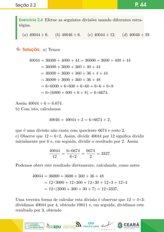 Seção 2.2 P. 44
Exercício 2.4 Efetue as seguintes divisões usando diferentes estra-
tégias.
(a) 40044 ÷ 6. (b) 40046 ÷ 6. (c) 40044 ÷ 12. (d) 40046 ÷ 39.
Solução. a) Temos
40044 = 36000 + 4000 + 44 = 36000 + 3600 + 400 + 44
= 36000 + 3600 + 360 + 40 + 44
= 36000 + 3600 + 360 + 36 + 4 + 44
= 36000 + 3600 + 360 + 36 + 48
= 6×6000 + 6×600 + 6×60 + 6×6 + 6×8
= 6×(6000 + 600 + 6 + 8) = 6×6674.
Assim 40044 ÷ 6 = 6.674.
b) Com isto, calculamos
40046 = 40044 + 2 = 6×6674 + 2,
que é uma divisão não exata com quociente 6674 e resto 2.
c) Observe que 12 = 6×2. Assim, dividir 40044 por 12 significa dividir
inicialmente por 6 e, em seguida, dividir o resultado por 2. Assim
40044
12
=
6×6674
6×2
=
6674
2
= 3337.
Podemos obter este resultado diretamente, calculando, como antes
40044 = 36000 + 3600 + 360 + 36 + 48
= 12×3000 + 12×300 + 12×30 + 12×3 + 12×4
= 12×(3000 + 300 + 30 + 7) = 12×3337.
Uma terceira forma de calcular esta divisão é observar que 12 = 4×3:
dividimos 40044 por 4, obtendo 10011 e, em seguida, dividimos este
resultado por 3, obtendo
 