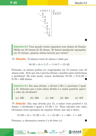 P. 45 Seção 2.2
1 0 0 1 1
− 9
1 0
− 9
1 1
− 9
2 1
− 2 1
0
3
3 3 3 7

Exercício 2.5 Uma grande escola organizou seus alunos do Ensino
Médio em 18 turmas de 35 alunos. Se fossem igualmente agrupados
em 15 turmas, quantos alunos haveria por turma?
Solução. O número total de alunos é dado por
18×35 = 6×3×5×7 = 15×6×7 = 15×42.
Portanto, os alunos podem ser reagrupados em 15 turmas com 42
alunos cada. Note que não é preciso efetuar o produto para resolvermos
o problema! De todo modo, temos, facilmente 18×35 = 9×2×35 =
9×70 = 630 alunos. 
Exercício 2.6 Em uma divisão, o divisor é 29 e o quociente é igual
a 15. Sabendo que o resto dessa divisão é o maior possível, qual é
o valor do dividendo?
(a) 239. (b) 293. (c) 449. (d) 463. (e) 827.
Solução. Em uma divisão por 15, o maior resto possível é 14.
Assim, o dividendo é igual a 15×29 + 14. Para calcular este valor,
efetuamos estas operações da seguinte forma, que não é única.
15×29 + 14 = 15×29 + 15 − 1 = 15×30 − 1 = 450 − 1 = 449
Portanto, a alternativa correta é a de letra (c) 
 