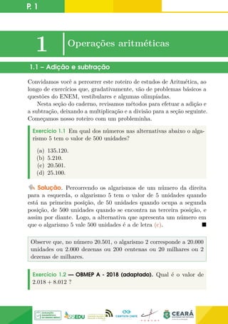 P. 1
1 |Operações aritméticas
1.1 – Adição e subtração
Convidamos você a percorrer este roteiro de estudos de Aritmética, ao
longo de exercícios que, gradativamente, vão de problemas básicos a
questões do ENEM, vestibulares e algumas olimpíadas.
Nesta seção do caderno, revisamos métodos para efetuar a adição e
a subtração, deixando a multiplicação e a divisão para a seção seguinte.
Começamos nosso roteiro com um probleminha.
Exercício 1.1 Em qual dos números nas alternativas abaixo o alga-
rismo 5 tem o valor de 500 unidades?
(a) 135.120.
(b) 5.210.
(c) 20.501.
(d) 25.100.
Solução. Percorrendo os algarismos de um número da direita
para a esquerda, o algarismo 5 tem o valor de 5 unidades quando
está na primeira posição, de 50 unidades quando ocupa a segunda
posição, de 500 unidades quando se encontra na terceira posição, e
assim por diante. Logo, a alternativa que apresenta um número em
que o algarismo 5 vale 500 unidades é a de letra (c). 
Observe que, no número 20.501, o algarismo 2 corresponde a 20.000
unidades ou 2.000 dezenas ou 200 centenas ou 20 milhares ou 2
dezenas de milhares.
Exercício 1.2 — OBMEP A - 2018 (adaptado). Qual é o valor de
2.018 + 8.012 ?
 