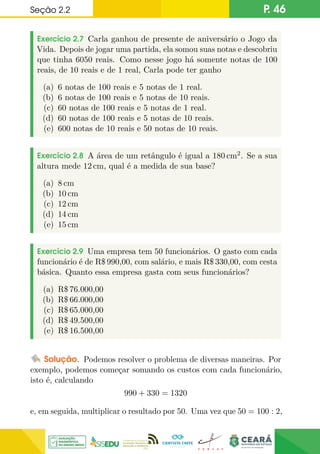 Seção 2.2 P. 46
Exercício 2.7 Carla ganhou de presente de aniversário o Jogo da
Vida. Depois de jogar uma partida, ela somou suas notas e descobriu
que tinha 6050 reais. Como nesse jogo há somente notas de 100
reais, de 10 reais e de 1 real, Carla pode ter ganho
(a) 6 notas de 100 reais e 5 notas de 1 real.
(b) 6 notas de 100 reais e 5 notas de 10 reais.
(c) 60 notas de 100 reais e 5 notas de 1 real.
(d) 60 notas de 100 reais e 5 notas de 10 reais.
(e) 600 notas de 10 reais e 50 notas de 10 reais.
Exercício 2.8 A área de um retângulo é igual a 180 cm2. Se a sua
altura mede 12 cm, qual é a medida de sua base?
(a) 8 cm
(b) 10 cm
(c) 12 cm
(d) 14 cm
(e) 15 cm
Exercício 2.9 Uma empresa tem 50 funcionários. O gasto com cada
funcionário é de R$ 990,00, com salário, e mais R$ 330,00, com cesta
básica. Quanto essa empresa gasta com seus funcionários?
(a) R$ 76.000,00
(b) R$ 66.000,00
(c) R$ 65.000,00
(d) R$ 49.500,00
(e) R$ 16.500,00
Solução. Podemos resolver o problema de diversas maneiras. Por
exemplo, podemos começar somando os custos com cada funcionário,
isto é, calculando
990 + 330 = 1320
e, em seguida, multiplicar o resultado por 50. Uma vez que 50 = 100 : 2,
 