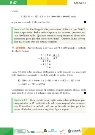 P. 47 Seção 2.2
temos
1320×50 = 1320×100 ÷ 2 = 660×100 = 66.000 reais,
o que corresponde à alternativa (b). 
Exercício 2.10 Em Borgeslândia, existe uma biblioteca com 50.070
livros disponíveis. Todos estão dispostos em estantes, que compor-
tam 610 livros cada. Quantas estantes completamente cheias são
necessárias para guardar todos esses livros? Quantos livros devem
ficar na estante que não estará completa?
Solução. Apresentando a divisão 50070 ÷ 610 usando o método
da chave, temos
5 0 0 7 0
− 4 8 8 0
1 2 7 0
− 1 2 2 0
5 0
6 1 0
8 2
Para verificar estes cálculos, efetuando a multiplicação do quociente
pelo divisor, e somando o produto obtido ao resto, temos
82×610 + 50 = 80×610 + 2×610 + 50 = 48800 + 1220 + 50
= 48800 + 1270 = 50070
Concluímos que serão usadas 82 estantes completamente cheias, cada
uma com 610 livros, e 1 estante com apenas 50 livros. 
Exercício 2.11 Para revestir uma região retangular, utilizamos pla-
cas quadradas de 27 centímetros de lado e placas quadradas menores,
com 12 centímetros de lado, até que as laterais estejam perfeita-
mente alinhadas, conforme a seguinte figura sugere.
 