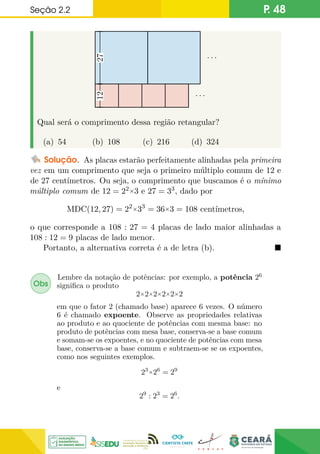 Seção 2.2 P. 48
. . .
. . .
27
12
Qual será o comprimento dessa região retangular?
(a) 54 (b) 108 (c) 216 (d) 324
Solução. As placas estarão perfeitamente alinhadas pela primeira
vez em um comprimento que seja o primeiro múltiplo comum de 12 e
de 27 centímetros. Ou seja, o comprimento que buscamos é o mínimo
múltiplo comum de 12 = 22×3 e 27 = 33, dado por
MDC(12, 27) = 22×33
= 36×3 = 108 centímetros,
o que corresponde a 108 : 27 = 4 placas de lado maior alinhadas a
108 : 12 = 9 placas de lado menor.
Portanto, a alternativa correta é a de letra (b). 
Obs
Lembre da notação de potências: por exemplo, a potência 26
significa o produto
2×2×2×2×2×2
em que o fator 2 (chamado base) aparece 6 vezes. O número
6 é chamado expoente. Observe as propriedades relativas
ao produto e ao quociente de potências com mesma base: no
produto de potências com mesa base, conserva-se a base comum
e somam-se os expoentes, e no quociente de potências com mesa
base, conserva-se a base comum e subtraem-se se os expoentes,
como nos seguintes exemplos.
23×26
= 29
e
29
: 23
= 26
.
 
