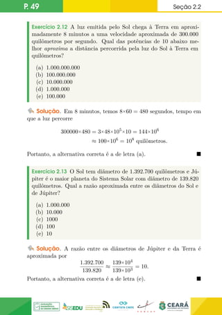 P. 49 Seção 2.2
Exercício 2.12 A luz emitida pelo Sol chega à Terra em aproxi-
madamente 8 minutos a uma velocidade aproximada de 300.000
quilômetros por segundo. Qual das potências de 10 abaixo me-
lhor aproxima a distância percorrida pela luz do Sol à Terra em
quilômetros?
(a) 1.000.000.000
(b) 100.000.000
(c) 10.000.000
(d) 1.000.000
(e) 100.000
Solução. Em 8 minutos, temos 8×60 = 480 segundos, tempo em
que a luz percorre
300000×480 = 3×48×105×10 = 144×106
≈ 100×106
= 108
quilômetros.
Portanto, a alternativa correta é a de letra (a). 
Exercício 2.13 O Sol tem diâmetro de 1.392.700 quilômetros e Jú-
piter é o maior planeta do Sistema Solar com diâmetro de 139.820
quilômetros. Qual a razão aproximada entre os diâmetros do Sol e
de Júpiter?
(a) 1.000.000
(b) 10.000
(c) 1000
(d) 100
(e) 10
Solução. A razão entre os diâmetros de Júpiter e da Terra é
aproximada por
1.392.700
139.820
≈
139×104
139×103
= 10.
Portanto, a alternativa correta é a de letra (e). 
 