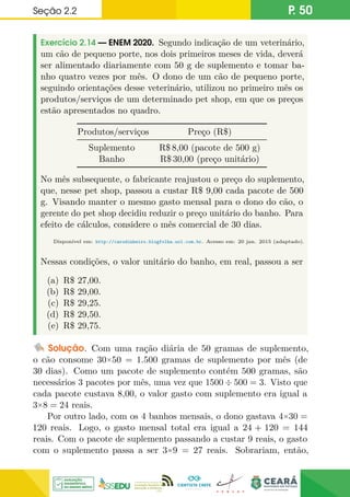 Seção 2.2 P. 50
Exercício 2.14 — ENEM 2020. Segundo indicação de um veterinário,
um cão de pequeno porte, nos dois primeiros meses de vida, deverá
ser alimentado diariamente com 50 g de suplemento e tomar ba-
nho quatro vezes por mês. O dono de um cão de pequeno porte,
seguindo orientações desse veterinário, utilizou no primeiro mês os
produtos/serviços de um determinado pet shop, em que os preços
estão apresentados no quadro.
Produtos/serviços Preço (R$)
Suplemento R$ 8,00 (pacote de 500 g)
Banho R$ 30,00 (preço unitário)
No mês subsequente, o fabricante reajustou o preço do suplemento,
que, nesse pet shop, passou a custar R$ 9,00 cada pacote de 500
g. Visando manter o mesmo gasto mensal para o dono do cão, o
gerente do pet shop decidiu reduzir o preço unitário do banho. Para
efeito de cálculos, considere o mês comercial de 30 dias.
Disponível em: http://carodinheiro.blogfolha.uol.com.br. Acesso em: 20 jan. 2015 (adaptado).
Nessas condições, o valor unitário do banho, em real, passou a ser
(a) R$ 27,00.
(b) R$ 29,00.
(c) R$ 29,25.
(d) R$ 29,50.
(e) R$ 29,75.
Solução. Com uma ração diária de 50 gramas de suplemento,
o cão consome 30×50 = 1.500 gramas de suplemento por mês (de
30 dias). Como um pacote de suplemento contém 500 gramas, são
necessários 3 pacotes por mês, uma vez que 1500 ÷ 500 = 3. Visto que
cada pacote custava 8,00, o valor gasto com suplemento era igual a
3×8 = 24 reais.
Por outro lado, com os 4 banhos mensais, o dono gastava 4×30 =
120 reais. Logo, o gasto mensal total era igual a 24 + 120 = 144
reais. Com o pacote de suplemento passando a custar 9 reais, o gasto
com o suplemento passa a ser 3×9 = 27 reais. Sobrariam, então,
 