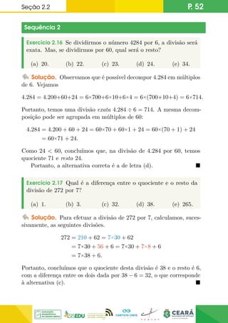 Seção 2.2 P. 52
Sequência 2
Exercício 2.16 Se dividirmos o número 4284 por 6, a divisão será
exata. Mas, se dividirmos por 60, qual será o resto?
(a) 20. (b) 22. (c) 23. (d) 24. (e) 34.
Solução. Observamos que é possível decompor 4.284 em múltiplos
de 6. Vejamos
4.284 = 4.200+60+24 = 6×700+6×10+6×4 = 6×(700+10+4) = 6×714.
Portanto, temos uma divisão exata 4.284 ÷ 6 = 714. A mesma decom-
posição pode ser agrupada em múltiplos de 60:
4.284 = 4.200 + 60 + 24 = 60×70 + 60×1 + 24 = 60×(70 + 1) + 24
= 60×71 + 24.
Como 24  60, concluímos que, na divisão de 4.284 por 60, temos
quociente 71 e resto 24.
Portanto, a alternativa correta é a de letra (d). 
Exercício 2.17 Qual é a diferença entre o quociente e o resto da
divisão de 272 por 7?
(a) 1. (b) 3. (c) 32. (d) 38. (e) 265.
Solução. Para efetuar a divisão de 272 por 7, calculamos, suces-
sivamente, as seguintes divisões.
272 = 210 + 62 = 7×30 + 62
= 7×30 + 56 + 6 = 7×30 + 7×8 + 6
= 7×38 + 6.
Portanto, concluímos que o quociente desta divisão é 38 e o resto é 6,
com a diferença entre os dois dada por 38 − 6 = 32, o que corresponde
à alternativa (c). 
 