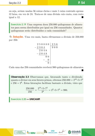 Seção 2.2 P. 54
ou seja, seriam usadas 56 caixas cheias e mais 1 caixa contendo apenas
12 latas, em vez de 24. Trata-se de uma divisão não exata, com resto
igual a 12. 
Exercício 2.19 Uma empresa doou 250.880 quilogramas de alimen-
tos para serem distribuídos por igual em 256 comunidades. Quantos
quilogramas serão distribuídos a cada comunidade?
Solução. Uma vez mais, basta efetuarmos a divisão de 250.880
por 256:
2 5 0 8 8 0
− 2 3 0 4
2 0 4 8
− 2 0 4 8
0 0
− 0
0
2 5 6
9 8 0
Cada uma das 256 comunidades receberá 980 quilogramas de alimentos.

Observação 2.3 Observamos que, fatorando tanto o dividendo
quanto o divisor em seus fatores primos, obtemos 250.880 = 210×5×72
e 256 = 28. Estas fatorações facilitam bastante a divisão, visto que
250.880
256
=
210×5×72
28
= 22×5×72
= 980.
Exercício 2.20 — UNICAMP
.
 