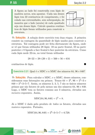 P. 55 Seção 2.2
A figura ao lado foi construída com lápis de
madeira novos, sem apontar. Cada um desses
lápis tem 22 centímetros de comprimento, e foi
colado nas extremidades, sem sobreposição, de
maneira que o lado (aresta) de cada quadrado
seja um desses lápis. Calcule quantos centíme-
tros de lápis foram utilizados para construir a
estrutura.
Solução. A solução deste exercício tem duas etapas. A primeira
consiste na contagem da quantidade de lápis usados para construir a
estrutura. Tal contagem pode ser feita diretamente da figura, onde
se vê que foram utilizados 28 lápis: 10 na parte frontal, 10 na parte
posterior e 8 ligando a face frontal à face posterior da estrutura. Como
cada lápis mede 22 cm, no total foram utilizados
28×22 = 28×(20 + 2) = 560 + 56 = 616
centímetros de lápis. 
Exercício 2.21 Qual é o MDC e o MMC dos números 64, 96 e 840?
Solução. Para calcular o MDC, e o MMC, desses números, con-
sideramos suas fatorações em primos. Temos 64 = 26, 96 = 25×3 e
840 = 23×3×5×7. Assim, os números 2, 3, 5, 7 são os únicos números
primos que são fatores de pelo menos um dos números 64, 96 e 840.
Logo, o MDC tem os fatores comuns aos 3 números, elevados aos
menores expoentes. Assim,
MDC(64, 96, 840) = 23
= 8.
Já o MMC é dado pelo produto de todos os fatores, elevados aos
maiores expoentes. Portanto,
MMC(64, 96, 840) = 26×3×5×7 = 6.720.

 