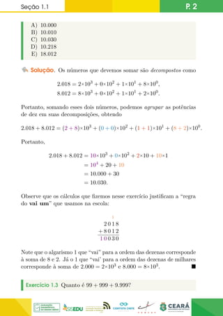 Seção 1.1 P. 2
A) 10.000
B) 10.010
C) 10.030
D) 10.218
E) 18.012
Solução. Os números que devemos somar são decompostos como
2.018 = 2×103
+ 0×102
+ 1×101
+ 8×100
,
8.012 = 8×103
+ 0×102
+ 1×101
+ 2×100
.
Portanto, somando esses dois números, podemos agrupar as potências
de dez em suas decomposições, obtendo
2.018 + 8.012 = (2 + 8)×103
+ (0 + 0)×102
+ (1 + 1)×101
+ (8 + 2)×100
.
Portanto,
2.018 + 8.012 = 10×103
+ 0×102
+ 2×10 + 10×1
= 104
+ 20 + 10
= 10.000 + 30
= 10.030.
Observe que os cálculos que fizemos nesse exercício justificam a “regra
do vai um” que usamos na escola:
1
2 0 1 8
+ 8 0 1 2
1 0 0 3 0
Note que o algarismo 1 que “vai” para a ordem das dezenas corresponde
à soma de 8 e 2. Já o 1 que “vai’ para a ordem das dezenas de milhares
corresponde à soma de 2.000 = 2×103 e 8.000 = 8×103. 
Exercício 1.3 Quanto é 99 + 999 + 9.999?
 