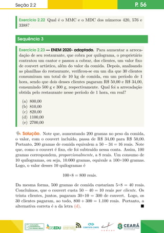 Seção 2.2 P. 56
Exercício 2.22 Qual é o MMC e o MDC dos números 420, 576 e
3388?
Sequência 3
Exercício 2.23 — ENEM 2020- adaptado. Para aumentar a arreca-
dação de seu restaurante, que cobra por quilograma, o proprietário
contratou um cantor e passou a cobrar, dos clientes, um valor fixo
de couvert artístico, além do valor da comida. Depois, analisando
as planilhas do restaurante, verificou-se em um dia que 30 clientes
consumiram um total de 10 kg de comida, em um período de 1
hora, sendo que dois desses clientes pagaram R$ 50,00 e R$ 34,00,
consumindo 500 g e 300 g, respectivamente. Qual foi a arrecadação
obtida pelo restaurante nesse período de 1 hora, em real?
(a) 800,00
(b) 810,00
(c) 820,00
(d) 1100,00
(e) 2700,00
Solução. Note que, aumentando 200 gramas no peso da comida,
o valor, com o couvert incluído, passa de R$ 34,00 para R$ 50,00.
Portanto, 200 gramas de comida equivalem a 50 − 34 = 16 reais. Note
que, como o couvert é fixo, ele foi subtraído nessa conta. Assim, 100
gramas correspondem, proporcionalmente, a 8 reais. Um consumo de
10 quilogramas, ou seja, 10.000 gramas, equivale a 100×100 gramas.
Logo, o valor desses 10 quilogramas é
100×8 = 800 reais.
Da mesma forma, 500 gramas de comida custariam 5×8 = 40 reais.
Concluímos, que o couvert custa 50 − 40 = 10 reais por cliente. Os
trinta clientes, juntos, pagaram 30×10 = 300 de couvert. Logo, os
30 clientes pagaram, ao todo, 800 + 300 = 1.100 reais. Portanto, a
alternativa correta é a da letra (d). 
 