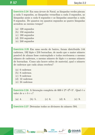 P. 57 Seção 2.2
Exercício 2.24 Em uma árvore de Natal, as lâmpadas verdes piscam
a cada 5 segundos, as lâmpadas vermelhas a cada 3 segundos, as
lâmpadas azuis a cada 6 segundos e as lâmpadas amarelas a cada
8 segundos. De quantos em quantos segundos as quatro lâmpadas
acendem ao mesmo tempo?
(a) 120 segundos
(b) 150 segundos
(c) 180 segundos
(d) 210 segundos
(e) 240 segundos
Exercício 2.25 Em uma escola de bairro, foram distribuído 144
cadernos, 192 lápis e 216 borrachas, de modo que o maior número
possível de alunos fosse contemplado e todos recebessem o mesmo
número de cadernos, o mesmo número de lápis e o mesmo número
de borrachas. Como não houve sobra de material, qual o número
de cadernos que cada aluno recebeu?
(a) 6 cadernos
(b) 8 cadernos.
(c) 9 cadernos
(d) 12 cadernos
(e) 24 cadernos
Exercício 2.26 A fatoração completa de 600 é 2a×3b×5c. Qual é o
valor de a + b + c?
(a) 4. (b) 5. (c) 6. (d) 8. (e) 9.
Exercício 2.27 Detemine todos os divisores do número 504.
 
