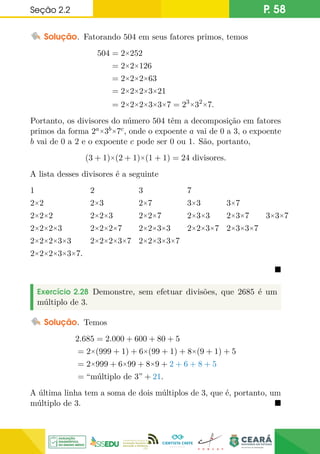 Seção 2.2 P. 58
Solução. Fatorando 504 em seus fatores primos, temos
504 = 2×252
= 2×2×126
= 2×2×2×63
= 2×2×2×3×21
= 2×2×2×3×3×7 = 23×32×7.
Portanto, os divisores do número 504 têm a decomposição em fatores
primos da forma 2a×3b×7c, onde o expoente a vai de 0 a 3, o expoente
b vai de 0 a 2 e o expoente c pode ser 0 ou 1. São, portanto,
(3 + 1)×(2 + 1)×(1 + 1) = 24 divisores.
A lista desses divisores é a seguinte
1 2 3 7
2×2 2×3 2×7 3×3 3×7
2×2×2 2×2×3 2×2×7 2×3×3 2×3×7 3×3×7
2×2×2×3 2×2×2×7 2×2×3×3 2×2×3×7 2×3×3×7
2×2×2×3×3 2×2×2×3×7 2×2×3×3×7
2×2×2×3×3×7.

Exercício 2.28 Demonstre, sem efetuar divisões, que 2685 é um
múltiplo de 3.
Solução. Temos
2.685 = 2.000 + 600 + 80 + 5
= 2×(999 + 1) + 6×(99 + 1) + 8×(9 + 1) + 5
= 2×999 + 6×99 + 8×9 + 2 + 6 + 8 + 5
= “múltiplo de 3” + 21.
A última linha tem a soma de dois múltiplos de 3, que é, portanto, um
múltiplo de 3. 
 