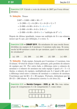 P. 59 Seção 2.2
Exercício 2.29 Calcule o resto da divisão de 2687 por 9 sem efetuar
divisões.
Solução. Temos
2.687 = 2.000 + 600 + 80 + 7
= 2×(999 + 1) + 6×(99 + 1) + 8×(9 + 1) + 7
= 2×999 + 6×99 + 8×9 + 2 + 6 + 8 + 7
= 2×999 + 6×99 + 8×9 + 2×9 + 5
= 2×999 + 6×99 + 10×9 + 5 = “múltiplo de 9” + 5.
Depois da última igualdade, temos um múltiplo de 9 e um número
menor que 9, que, por definição, é o resto: 5. 
Exercício 2.30 — OBMEP 2019. Os estudantes de uma escola foram
divididos em equipes de 8 meninas e 5 meninos cada uma. Se nessa
escola há 60 meninas a mais do que meninos, qual é o número total
de estudantes?
(a) 130 (b) 260 (c) 390 (d) 520 (e) 650
Solução. Cada equipe, formada por 8 meninas e 5 meninos, tem
13 alunos. O total de alunos é dado, portanto, pelo produto do número
de equipes por 13. Por outro lado, a diferença entre o número de
meninas e o número de meninos em cada equipe é igual a 8 − 5 = 3.
Assim, o número de equipes, multiplicado por 3, é igual a 60, que é
a diferença total entre o número de meninas e o número de meninos.
Concluímos que há 60 ÷ 3 = 20 equipes. Portanto, deduzimos que há
20×13 = 260 alunos. A alternativa correta é a de letra (b). 
Exercício 2.31 — Revista Canguru - 2020, p. 44. Bia tem várias
peças de comprimento 5 e de comprimento 7, como estas:
 