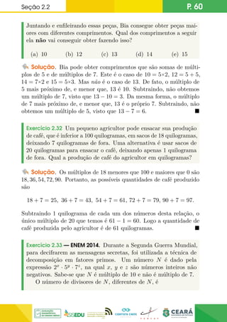Seção 2.2 P. 60
Juntando e enfileirando essas peças, Bia consegue obter peças mai-
ores com diferentes comprimentos. Qual dos comprimentos a seguir
ela não vai conseguir obter fazendo isso?
(a) 10 (b) 12 (c) 13 (d) 14 (e) 15
Solução. Bia pode obter comprimentos que são somas de múlti-
plos de 5 e de múltiplos de 7. Este é o caso de 10 = 5×2, 12 = 5 + 5,
14 = 7×2 e 15 = 5×3. Mas não é o caso de 13. De fato, o múltiplo de
5 mais próximo de, e menor que, 13 é 10. Subtraindo, não obtemos
um múltiplo de 7, visto que 13 − 10 = 3. Da mesma forma, o múltiplo
de 7 mais próximo de, e menor que, 13 é o próprio 7. Subtraindo, não
obtemos um múltiplo de 5, visto que 13 − 7 = 6. 
Exercício 2.32 Um pequeno agricultor pode ensacar sua produção
de café, que é inferior a 100 quilogramas, em sacos de 18 quilogramas,
deixando 7 quilogramas de fora. Uma alternativa é usar sacos de
20 quilogramas para ensacar o café, deixando apenas 1 quilograma
de fora. Qual a produção de café do agricultor em quilogramas?
Solução. Os múltiplos de 18 menores que 100 e maiores que 0 são
18, 36, 54, 72, 90. Portanto, as possíveis quantidades de café produzido
são
18 + 7 = 25, 36 + 7 = 43, 54 + 7 = 61, 72 + 7 = 79, 90 + 7 = 97.
Subtraindo 1 quilograma de cada um dos números desta relação, o
único múltiplo de 20 que temos é 61 − 1 = 60. Logo a quantidade de
café produzida pelo agricultor é de 61 quilogramas. 
Exercício 2.33 — ENEM 2014. Durante a Segunda Guerra Mundial,
para decifrarem as mensagens secretas, foi utilizada a técnica de
decomposição em fatores primos. Um número N é dado pela
expressão 2x · 5y · 7z, na qual x, y e z são números inteiros não
negativos. Sabe-se que N é múltiplo de 10 e não é múltiplo de 7.
O número de divisores de N, diferentes de N, é
 
