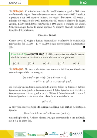 Seção 2.2 P. 62
Solução. O número anterior de candidatos era igual a 300 vezes
o número de vagas. Esse número aumentou com mais 4.000 inscritos
e passou a ser 400 vezes o número de vagas. Portanto, 300 vezes o
número de vagas mais 4.000 resulta em 400 vezes o número de vagas.
Assim, 4.000 candidatos equivalem a 100 vezes o número de vagas.
Concluímos que havia 40 vagas, apenas. O número final de candidatos
inscritos foi, portanto,
400×40 = 16.000.
Como havia 40 vagas e foram preenchidas, o número de candidatos
reprovados foi 16.000 − 40 = 15.960, o que corresponde à alternativa
(c). 
Exercício 2.35 — FUVEST 1987. A diferença entre o cubo da soma
de dois números inteiros e a soma de seus cubos pode ser
(a) 4 (b) 5 (c) 6 (d) 7 (e) 8
Solução. Se m e n são esses dois números inteiros, o cubo de sua
soma é expandido como segue:
(m + n)3
= (m + n) · (m + n) · (m + n)
= m3
+ 3 · m2
· n + 3 · m · n2
+ n3
,
em que o primeiro termo corresponde à única forma de termos 3 fatores
iguais a m, o segundo a termos apenas 1 fator igual a n, o terceiro a
termos apenas 1 fator igual a m e o último à única forma de termos 3
fatores iguais a n. A soma dos cubos de m e n é dada por
m3
+ n3
.
A diferença entre o cubo da soma e a soma dos cubos é, portanto,
igual a
3 · m2
· n + 3 · m · n2
= 3 · m · n · (m + n),
um múltiplo de 3. A única alternativa que corresponde a um múltiplo
de 3 é a de letra (c). 
 