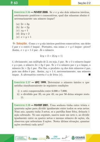 P. 63 Seção 2.2
Exercício 2.36 — FUVEST 2000. Se x e y são dois números inteiros,
estritamente positivos e consecutivos, qual dos números abaixo é
necessariamente um número ímpar?
(a) 2x + 3y
(b) 3x + 2y
(c) xy + 1
(d) 2xy + 2
(e) x + y + 1
Solução. Como x e y são inteiros positivos consecutivos, um deles
é par e o outro é ímpar. Portanto, sua soma x + y é ímpar: prove!
Assim, x + y + 1 é par. Já o número
2xy + 2 = 2(xy + 1)
é, obviamente, um múltiplo de 2, ou seja, é par. Se x é o número ímpar
e y o par, o número 2x + 3y é par. Se x é o número par e y o ímpar, o
número 3x + 2y é par. Por fim, o produto xy dos dois números é par,
pois um deles é par. Assim, xy + 1 é, necessariamente, um número
impar. A alternativa correta é a de letra (c). 
Exercício 2.37 — UFC 1999. Determine o número inteiro n que
satisfaz simultaneamente às seguintes condições
i) n está compreendido entre 6.000 e 7.000;
ii) n dividido por 35, ou por 45, ou por 50 deixa sempre resto
11.
Exercício 2.38 — FUVEST 2001. Uma senhora tinha entre trinta e
quarenta ações para dividir igualmente entre todos os seus netos.
Num ano, quanto tinha 3 netos, se a partilha fosse feita, deixaria 1
ação sobrando. No ano seguinte, nasceu mais um neto e, ao dividir
igualmente entre os quatro netos o mesmo número de ações, ela
observou que sobrariam 3 ações. Nesta última situação, quantas
ações receberá cada neto?
 