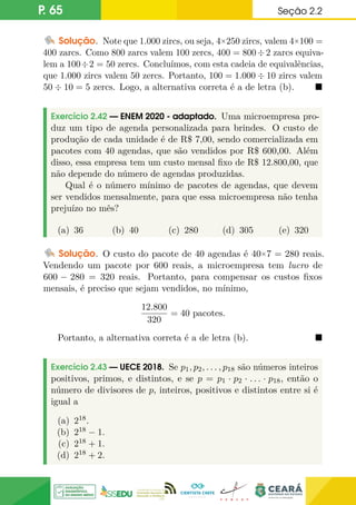 P. 65 Seção 2.2
Solução. Note que 1.000 zircs, ou seja, 4×250 zircs, valem 4×100 =
400 zarcs. Como 800 zarcs valem 100 zercs, 400 = 800÷2 zarcs equiva-
lem a 100÷2 = 50 zercs. Concluímos, com esta cadeia de equivalências,
que 1.000 zircs valem 50 zercs. Portanto, 100 = 1.000 ÷ 10 zircs valem
50 ÷ 10 = 5 zercs. Logo, a alternativa correta é a de letra (b). 
Exercício 2.42 — ENEM 2020 - adaptado. Uma microempresa pro-
duz um tipo de agenda personalizada para brindes. O custo de
produção de cada unidade é de R$ 7,00, sendo comercializada em
pacotes com 40 agendas, que são vendidos por R$ 600,00. Além
disso, essa empresa tem um custo mensal fixo de R$ 12.800,00, que
não depende do número de agendas produzidas.
Qual é o número mínimo de pacotes de agendas, que devem
ser vendidos mensalmente, para que essa microempresa não tenha
prejuízo no mês?
(a) 36 (b) 40 (c) 280 (d) 305 (e) 320
Solução. O custo do pacote de 40 agendas é 40×7 = 280 reais.
Vendendo um pacote por 600 reais, a microempresa tem lucro de
600 − 280 = 320 reais. Portanto, para compensar os custos fixos
mensais, é preciso que sejam vendidos, no mínimo,
12.800
320
= 40 pacotes.
Portanto, a alternativa correta é a de letra (b). 
Exercício 2.43 — UECE 2018. Se p1, p2, . . . , p18 são números inteiros
positivos, primos, e distintos, e se p = p1 · p2 · . . . · p18, então o
número de divisores de p, inteiros, positivos e distintos entre si é
igual a
(a) 218.
(b) 218 − 1.
(c) 218 + 1.
(d) 218 + 2.
 
