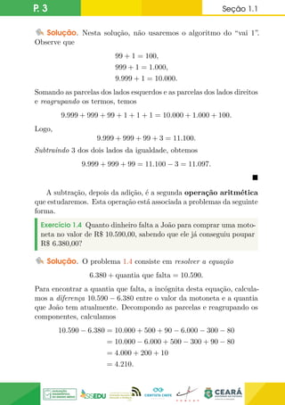 P. 3 Seção 1.1
Solução. Nesta solução, não usaremos o algoritmo do “vai 1”.
Observe que
99 + 1 = 100,
999 + 1 = 1.000,
9.999 + 1 = 10.000.
Somando as parcelas dos lados esquerdos e as parcelas dos lados direitos
e reagrupando os termos, temos
9.999 + 999 + 99 + 1 + 1 + 1 = 10.000 + 1.000 + 100.
Logo,
9.999 + 999 + 99 + 3 = 11.100.
Subtraindo 3 dos dois lados da igualdade, obtemos
9.999 + 999 + 99 = 11.100 − 3 = 11.097.

A subtração, depois da adição, é a segunda operação aritmética
que estudaremos. Esta operação está associada a problemas da seguinte
forma.
Exercício 1.4 Quanto dinheiro falta a João para comprar uma moto-
neta no valor de R$ 10.590,00, sabendo que ele já conseguiu poupar
R$ 6.380,00?
Solução. O problema 1.4 consiste em resolver a equação
6.380 + quantia que falta = 10.590.
Para encontrar a quantia que falta, a incógnita desta equação, calcula-
mos a diferença 10.590 − 6.380 entre o valor da motoneta e a quantia
que João tem atualmente. Decompondo as parcelas e reagrupando os
componentes, calculamos
10.590 − 6.380 = 10.000 + 500 + 90 − 6.000 − 300 − 80
= 10.000 − 6.000 + 500 − 300 + 90 − 80
= 4.000 + 200 + 10
= 4.210.
 