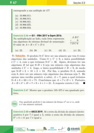P. 67 Seção 2.2
corresponde a um múltiplo de 17?
(a) 16.966.011.
(b) 16.966.015.
(c) 16.966.021.
(d) 16.966.025.
(e) 16.966.034.
Exercício 2.46 — G1 - IFBA 2017 e Espm 2016.
Na multiplicação ao lado, cada letra representa
um algarismo do sistema decimal de numeração.
O valor de A + B + C + D é:
A B C
× 9
7 D C 6
(a) 22. (b) 20. (c) 24. (d) 21. (e) 23.
Solução. O produto 9×C deve ser um número que tem 6 como
algarismo das unidades. Como 0 ≤ C ≤ 9, a única possibilidade
é C = 4, com o que teríamos 9×C = 36. Agora, devemos ter um
algarismo B tal que 9×B + 3 seja um número cujo algarismo das
unidades é C = 4. Logo, a única possibilidade é B = 9, de modo
que 9×B + 3 = 81 + 3 = 84. Por fim, o produto 9×A, somado
com 8, deve ser um número cujo algarismo das dezenas seja 7. Há
apenas uma escolha possível, a saber, A = 7, para a qual teríamos
9×A + 8 = 63 + 8 = 71. Concluímos que A = 7 e D = 1. Portanto,
A + B + C + D = 7 + 9 + 4 + 1 = 21. A resposta correta é (d). 
Exercício 2.47 Mostre que o produto 135×375 é um quadrado per-
feito.
Obs
Um quadrado perfeito é um número da forma n2
ou n×n, onde
n é um número natural.
Exercício 2.48 — UECE 2019. Se o resto da divisão do número inteiro
positivo b por 7 é igual a 5, então o resto da divisão do número
b2 + b + 11 por 7 é igual a
 