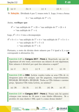 Seção 2.2 P. 68
(a) 2 (b) 3 (c) 4 (d) 5
Solução. Dividindo b por 7, temos resto 5. Logo, b tem a forma
b = “um múltiplo de 7” + 5.
Assim, verifique que
b2
= “um múltiplo de 7” + 25 = “um múltiplo de 7” + 21 + 4
= “um múltiplo de 7” + 4.
Logo, b2 + b + 1 tem a decomposição
b2
+ b + 1 = “um múltiplo de 7” + 4 + “um múltiplo de 7” + 5 + 1 =
= “um múltiplo de 7” + 7 + 3
= “um múltiplo de 7” + 3.
Portanto, o resto da divisão deste número por 7 é igual a 3, o que
corresponde à alternativa (b). 
Exercício 2.49 — Canguru 2017 - Prova J. Repetindo um par de
algarismos ab três vezes, escrevemos um número de seis algarismos.
Este número é divisível por qual dos números a seguir?
(a) 2 (b) 5 (c) 9 (d) 11 (e) 13
Exercício 2.50 — OBM. Letícia vendeu todos os seus CDs de vi-
deogames para três amigos, que lhe pagaram, respectivamente,
R$ 240,00, R$ 180,00 e R$ 320,00. Todos os CDs tinham o mesmo
preço. Quantos CDs tinha Letícia, no mínimo?
(a) 20. (b) 21. (c) 25. (d) 28. (e) 37.
Exercício 2.51 — Canguru 2017 - Prova J. Numa sala há quatro
crianças com menos de 18 anos e com idades diferentes. Se o
produto de suas idades é 882, qual é a soma dessas idades?
 