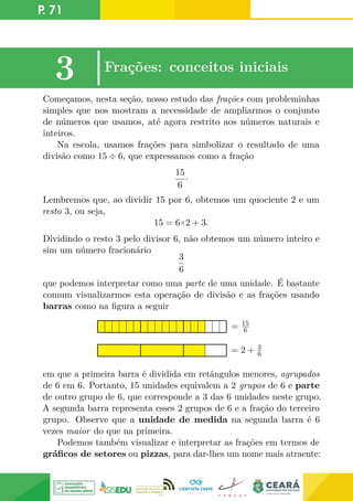 P. 71
3 |Frações: conceitos iniciais
Começamos, nesta seção, nosso estudo das frações com probleminhas
simples que nos mostram a necessidade de ampliarmos o conjunto
de números que usamos, até agora restrito aos números naturais e
inteiros.
Na escola, usamos frações para simbolizar o resultado de uma
divisão como 15 ÷ 6, que expressamos como a fração
15
6
·
Lembremos que, ao dividir 15 por 6, obtemos um quociente 2 e um
resto 3, ou seja,
15 = 6×2 + 3.
Dividindo o resto 3 pelo divisor 6, não obtemos um número inteiro e
sim um número fracionário
3
6
que podemos interpretar como uma parte de uma unidade. É bastante
comum visualizarmos esta operação de divisão e as frações usando
barras como na figura a seguir
= 2 + 3
6
= 15
6
em que a primeira barra é dividida em retângulos menores, agrupados
de 6 em 6. Portanto, 15 unidades equivalem a 2 grupos de 6 e parte
de outro grupo de 6, que corresponde a 3 das 6 unidades neste grupo.
A segunda barra representa esses 2 grupos de 6 e a fração do terceiro
grupo. Observe que a unidade de medida na segunda barra é 6
vezes maior do que na primeira.
Podemos também visualizar e interpretar as frações em termos de
gráficos de setores ou pizzas, para dar-lhes um nome mais atraente:
 