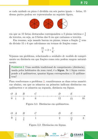 P. 72
se cada unidade ou pizza é dividida em seis partes iguais — fatias, 15
dessas partes podem ser representadas na seguinte figura,
em que as 15 fatias destacadas correspondem a 2 pizzas inteiras e 3
6
da terceira, ou seja, as 3 fatias das 6 em que cortamos a terceira.
Em resumo, seja usando barras ou pizzas, temos a fração 3
6 vem
da divisão 15 ÷ 6 que calculamos em termos de frações como
15
6
= 2 +
3
6
,
Vejamos um problema, relacionado a unidades de medida de compri-
mento ou distância em que frações como esta podem surgem natural-
mente.
Problema 2 Uma medida tradicional de comprimento (distância),
usada pelos habitantes da zona rural, é a légua. Se 1 légua corres-
ponde a 6 quilômetros, quantas léguas correspondem a 15 quilôme-
tros?
Para resolvermos o problema 2, consideramos as duas retas numéri-
cas abaixo, em que os números na primeira indicam distâncias em
quilômetros e os números na segunda, distância em léguas.
6 12 18
0
C
O D E
A
1
B
3 15
Figura 3.1: Distâncias em quilômetros.
0
0
0
0
0
0
C
O D E
A
1
6
B
3
6
1 2 3
15
6
Figura 3.2: Distâncias em léguas.
 