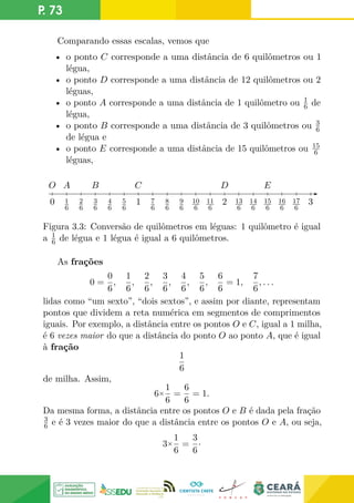 P. 73
Comparando essas escalas, vemos que
• o ponto C corresponde a uma distância de 6 quilômetros ou 1
légua,
• o ponto D corresponde a uma distância de 12 quilômetros ou 2
léguas,
• o ponto A corresponde a uma distância de 1 quilômetro ou 1
6 de
légua,
• o ponto B corresponde a uma distância de 3 quilômetros ou 3
6
de légua e
• o ponto E corresponde a uma distância de 15 quilômetros ou 15
6
léguas,
1
6
2
6
3
6
4
6
5
6
7
6
8
6
9
6
10
6
11
6
13
6
14
6
15
6
16
6
17
6
0 1 2 3
O D E
A C
B
Figura 3.3: Conversão de quilômetros em léguas: 1 quilômetro é igual
a 1
6 de légua e 1 légua é igual a 6 quilômetros.
As frações
0 =
0
6
,
1
6
,
2
6
,
3
6
,
4
6
,
5
6
,
6
6
= 1,
7
6
, . . .
lidas como “um sexto”, “dois sextos”, e assim por diante, representam
pontos que dividem a reta numérica em segmentos de comprimentos
iguais. Por exemplo, a distância entre os pontos O e C, igual a 1 milha,
é 6 vezes maior do que a distância do ponto O ao ponto A, que é igual
à fração
1
6
de milha. Assim,
6×
1
6
=
6
6
= 1.
Da mesma forma, a distância entre os pontos O e B é dada pela fração
3
6 e é 3 vezes maior do que a distância entre os pontos O e A, ou seja,
3×
1
6
=
3
6
·
 