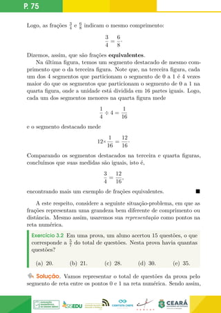 P. 75
Logo, as frações 3
4 e 6
8 indicam o mesmo comprimento:
3
4
=
6
8
·
Dizemos, assim, que são frações equivalentes.
Na última figura, temos um segmento destacado de mesmo com-
primento que o da terceira figura. Note que, na terceira figura, cada
um dos 4 segmentos que particionam o segmento de 0 a 1 é 4 vezes
maior do que os segmentos que particionam o segmento de 0 a 1 na
quarta figura, onde a unidade está dividida em 16 partes iguais. Logo,
cada um dos segmentos menores na quarta figura mede
1
4
÷ 4 =
1
16
e o segmento destacado mede
12×
1
16
=
12
16
·
Comparando os segmentos destacados na terceira e quarta figuras,
concluímos que suas medidas são iguais, isto é,
3
4
=
12
16
,
encontrando mais um exemplo de frações equivalentes. 
A este respeito, considere a seguinte situação-problema, em que as
frações representam uma grandeza bem diferente de comprimento ou
distância. Mesmo assim, usaremos sua representação como pontos na
reta numérica.
Exercício 3.2 Em uma prova, um aluno acertou 15 questões, o que
corresponde a 5
7 do total de questões. Nesta prova havia quantas
questões?
(a) 20. (b) 21. (c) 28. (d) 30. (e) 35.
Solução. Vamos representar o total de questões da prova pelo
segmento de reta entre os pontos 0 e 1 na reta numérica. Sendo assim,
 