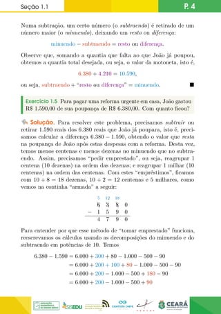 Seção 1.1 P. 4
Numa subtração, um certo número (o subtraendo) é retirado de um
número maior (o minuendo), deixando um resto ou diferença:
minuendo − subtraendo = resto ou diferença.
Observe que, somando a quantia que falta ao que João já poupou,
obtemos a quantia total desejada, ou seja, o valor da motoneta, isto é,
6.380 + 4.210 = 10.590,
ou seja, subtraendo + “resto ou diferença” = minuendo. 
Exercício 1.5 Para pagar uma reforma urgente em casa, João gastou
R$ 1.590,00 de sua poupança de R$ 6.380,00. Com quanto ficou?
Solução. Para resolver este problema, precisamos subtrair ou
retirar 1.590 reais dos 6.380 reais que João já poupara, isto é, preci-
samos calcular a diferença 6.380 − 1.590, obtendo o valor que resta
na poupança de João após estas despesas com a reforma. Desta vez,
temos menos centenas e menos dezenas no minuendo que no subtra-
endo. Assim, precisamos “pedir emprestado”, ou seja, reagrupar 1
centena (10 dezenas) na ordem das dezenas; e reagrupar 1 milhar (10
centenas) na ordem das centenas. Com estes “empréstimos”, ficamos
com 10 + 8 = 18 dezenas, 10 + 2 = 12 centenas e 5 milhares, como
vemos na continha “armada” a seguir:
5 12 18
A
6 A
3 A
8 0
− 1 5 9 0
4 7 9 0
Para entender por que esse método de “tomar emprestado” funciona,
reescrevamos os cálculos usando as decomposições do minuendo e do
subtraendo em potências de 10. Temos
6.380 − 1.590 = 6.000 + 300 + 80 − 1.000 − 500 − 90
= 6.000 + 200 + 100 + 80 − 1.000 − 500 − 90
= 6.000 + 200 − 1.000 − 500 + 180 − 90
= 6.000 + 200 − 1.000 − 500 + 90
 