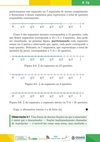 P. 76
particionamos esse segmento em 7 segmentos de mesmo comprimento
e destacamos 5 desses segmentos para representar o total de questões
respondidas corretamente.
0 1/7 2/7 3/7 4/7 5/7 6/7 1
0
Como 5 dos segmentos menores correspondem a 15 questões, cada
um desses segmentos corresponde a 15 ÷ 5 = 3 questões. Isso pode
ser visualizado, na próxima figura, particionando cada segmento
menor em 3 partes e observando que, agora, cada parte corresponde a
uma questão. Portanto, os 7 segmentos, que representam o total de
questões da prova, correspondem a 7×3 = 21 questões.
0 1/7 2/7 3/7 4/7 5/7 6/7 1
0
Figura 3.4: 5
7 do segmento ou 15 questões.
0 1/7 2/7 3/7 4/7 5/7 6/7 1
0
Figura 3.5: 1
7 do segmento ou 3 questões.
0 1/7 2/7 3/7 4/7 5/7 6/7 1
0
Figura 3.6: 7
7 do segmento, o segmento inteiro ou 7×3 = 21 questões.
Logo, a alternativa correta é a de letra (b). 
Observação 3.1 Uma forma de denotar frações em que o numerador
é maior que o denominador — frações inadequadamente chamadas
de impróprias — é escrevê-las como uma soma, mas omitindo o
 