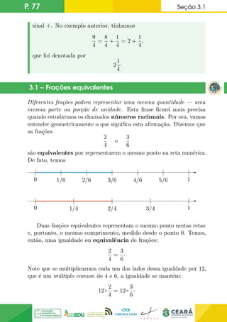 P. 77 Seção 3.1
sinal +. No exemplo anterior, tínhamos
9
4
=
8
4
+
1
4
= 2 +
1
4
,
que foi denotada por
2
1
4
·
3.1 – Frações equivalentes
Diferentes frações podem representar uma mesma quantidade — uma
mesma parte ou porção de unidade. Esta frase ficará mais precisa
quando estudarmos os chamados números racionais. Por ora, vamos
entender geometricamente o que significa esta afirmação. Dizemos que
as frações
2
4
e
3
6
são equivalentes por representarem o mesmo ponto na reta numérica.
De fato, temos
0 1/6 2/6 3/6 4/6 5/6 1
0
0 1/4 2/4 3/4 1
0
Duas frações equivalentes representam o mesmo ponto nestas retas
e, portanto, o mesmo comprimento, medido desde o ponto 0. Temos,
então, uma igualdade ou equivalência de frações:
2
4
=
3
6
·
Note que se multiplicarmos cada um dos lados dessa igualdade por 12,
que é um múltiplo comum de 4 e 6, a igualdade se mantém:
12×
2
4
= 12×
3
6
·
 