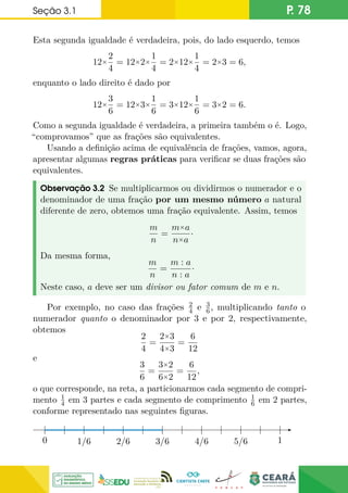 Seção 3.1 P. 78
Esta segunda igualdade é verdadeira, pois, do lado esquerdo, temos
12×
2
4
= 12×2×
1
4
= 2×12×
1
4
= 2×3 = 6,
enquanto o lado direito é dado por
12×
3
6
= 12×3×
1
6
= 3×12×
1
6
= 3×2 = 6.
Como a segunda igualdade é verdadeira, a primeira também o é. Logo,
“comprovamos” que as frações são equivalentes.
Usando a definição acima de equivalência de frações, vamos, agora,
apresentar algumas regras práticas para verificar se duas frações são
equivalentes.
Observação 3.2 Se multiplicarmos ou dividirmos o numerador e o
denominador de uma fração por um mesmo número a natural
diferente de zero, obtemos uma fração equivalente. Assim, temos
m
n
=
m×a
n×a
·
Da mesma forma,
m
n
=
m : a
n : a
·
Neste caso, a deve ser um divisor ou fator comum de m e n.
Por exemplo, no caso das frações 2
4 e 3
6, multiplicando tanto o
numerador quanto o denominador por 3 e por 2, respectivamente,
obtemos
2
4
=
2×3
4×3
=
6
12
e
3
6
=
3×2
6×2
=
6
12
,
o que corresponde, na reta, a particionarmos cada segmento de compri-
mento 1
4 em 3 partes e cada segmento de comprimento 1
6 em 2 partes,
conforme representado nas seguintes figuras.
0 1/6 2/6 3/6 4/6 5/6 1
0
 