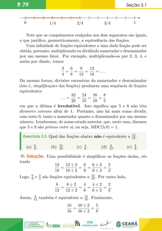 P. 79 Seção 3.1
0 1/4 2/4 3/4 1
0
Note que os comprimentos realçados nos dois segmentos são iguais,
o que justifica, geometricamente, a equivalência das frações.
Uma infinidade de frações equivalentes a uma dada fração pode ser
obtida, portanto, multiplicando ou dividindo numerador e denominador
por um mesmo fator. Por exemplo, multiplicando-os por 2, 3, 4, e
assim por diante, temos
3
4
=
6
8
=
9
12
=
12
16
= . . .
Da mesma forma, divisões sucessivas do numerador e denominador
(isto é, simplificações das frações) produzem uma sequência de frações
equivalentes
. . . =
32
20
=
24
15
=
16
10
=
8
5
em que a última é irredutível. Isto significa que 5 e 8 não têm
divisores comuns além de 1. Portanto, não há mais como dividir,
com resto 0, tanto o numerador quanto o denominador por um mesmo
número. Lembremos, de nosso estudo anterior, que, neste caso, dizemos
que 5 e 8 são primos entre si, ou seja, MDC(5,8) = 1.
Exercício 3.3 Qual das frações abaixo não é equivalente a 12
18.
(a) 6
9. (b) 10
16. (c) 4
6. (d) 8
12. (e) 2
3.
Solução. Uma possibilidade é simplificar as frações dadas, ob-
tendo
12
18
=
12 ÷ 2
18 ÷ 2
=
6
9
=
6 ÷ 3
9 ÷ 3
=
2
3
.
Logo, 6
9 e 2
3 são frações equivalentes a 12
18. Por outro lado,
8
12
=
8 ÷ 2
12 ÷ 2
=
4
6
=
4 ÷ 2
6 ÷ 2
=
2
3
.
Assim, 8
12 também é equivalente a 12
18. Finalmente,
10
16
=
10 ÷ 2
16 ÷ 2
=
5
8
.
 