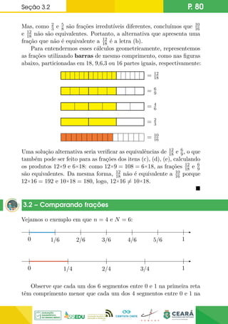 Seção 3.2 P. 80
Mas, como 2
3 e 5
8 são frações irredutíveis diferentes, concluímos que 10
16
e 12
18 não são equivalentes. Portanto, a alternativa que apresenta uma
fração que não é equivalente a 12
18 é a letra (b).
Para entendermos esses cálculos geometricamente, representemos
as frações utilizando barras de mesmo comprimento, como nas figuras
abaixo, particionadas em 18, 9,6,3 ou 16 partes iguais, respectivamente:
= 12
18
= 6
9
= 4
6
= 2
3
= 10
16
Uma solução alternativa seria verificar as equivalências de 12
18 e 6
9, o que
também pode ser feito para as frações dos itens (c), (d), (e), calculando
os produtos 12×9 e 6×18: como 12×9 = 108 = 6×18, as frações 12
18 e 6
9
são equivalentes. Da mesma forma, 12
18 não é equivalente a 10
16 porque
12×16 = 192 e 10×18 = 180, logo, 12×16 6= 10×18.

3.2 – Comparando frações
Vejamos o exemplo em que n = 4 e N = 6:
0 1/6 2/6 3/6 4/6 5/6 1
0
0 1/4 2/4 3/4 1
0
Observe que cada um dos 6 segmentos entre 0 e 1 na primeira reta
têm comprimento menor que cada um dos 4 segmentos entre 0 e 1 na
 