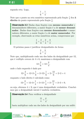 P. 81 Seção 3.2
segunda reta. Logo,
1
6

1
4
·
Note que o ponto na reta numérica representado pela fração 1
4 fica à
direita do ponto representado pela fração 1
6.
Observação 3.3 Dadas duas frações com mesmo numerador e
denominadores diferentes, a maior fração é a de menor denomi-
nador. Dadas duas frações com mesmo denominador e nume-
radores diferentes, a maior fração é a de maior numerador. Por
exemplo, observando as retas numéricas acima, comprovanos que
1
6

2
6

2
4

3
4
·
O próximo passo é justificar desigualdades da forma
2
6

3
4
·
Note que, multiplicando cada um dos lados da desigualdade por 12,
que é múltiplo comum de 4 e 6, mantemos a desigualdade com
12×
2
6
 12×
3
4
,
onde o lado esquerdo é dado por
12×
2
6
= 12×2×
1
6
= 2×12×
1
6
= 2×
12
6
= 2×2 = 4
enquanto o lado direito é calculado como
12×
3
4
= 12×3×
1
4
= 3×12×
1
4
= 3×
12
4
= 3×3 = 9,
ou seja, obtemos 4  9, que é uma desigualdade verdadeira. Concluí-
mos que a desigualdade inicial é também verdadeira.
Observação 3.4 Para verificar a desigualdade
m
n

p
q
,
basta multiplicar cada um dos lados da desigualdade por um múlti-
 