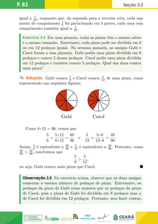 P. 83 Seção 3.2
igual a 1
24, enquanto que, da segunda para a terceira reta, cada seg-
mento de comprimento 1
6 foi particionado em 4 partes, cada uma com
comprimento também igual a 1
24.
Exercício 3.4 Em uma pizzaria, todas as pizzas têm o mesmo sabor
e o mesmo tamanho. Entretanto, cada pizza pode ser dividida em 8
ou em 12 pedaços iguais. Na semana passada, as amigas Gabi e
Carol foram a essa pizzaria. Gabi pediu uma pizza dividida em 8
pedaços e comeu 5 desses pedaços. Carol pediu uma pizza dividida
em 12 pedaços e também comeu 5 pedaços. Qual das duas comeu
mais pizza?
Solução. Gabi comeu 5
8 e Carol comeu 5
12 de uma pizza, como
representado nas seguintes figuras:
Gabi Carol
Como 8×12 = 96, temos que
5
8
=
5×12
8×12
=
60
96
e
5
12
=
5×8
12×8
=
40
96
.
Assim, 5
8 é equivalente a 60
96 e 5
12 é equivalente a 40
96. Portanto, como
60
96  40
96, concluímos que
5
8

5
12
,
ou seja, Gabi comeu mais pizza que Carol. 
Observação 3.5 No exercício acima, observe que as duas amigas
comeram o mesmo número de pedaços de pizza. Entretanto, os
pedaços da pizza de Gabi eram maiores que os pedaços da pizza
de Carol, pois a pizza de Gabi foi dividida em 8 pedaços mas a
de Carol foi dividida em 12 pedaços. Portanto, sem fazer contas,
 