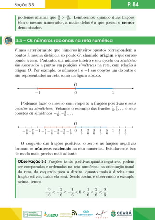 Seção 3.3 P. 84
podemos afirmar que 5
8  5
12. Lembremos: quando duas frações
têm o mesmo numerador, a maior delas é a que possui o menor
denominador.
3.3 – Os números racionais na reta numérica
Vimos anteriormente que números inteiros opostos correspondem a
pontos à mesma distância do ponto O, chamado origem e que corres-
ponde a zero. Portanto, um número inteiro e seu oposto ou simétrico
são associados a pontos em posições simétricas na reta, com relação à
origem O. Por exemplo, os números 1 e −1 são opostos um do outro e
são representados na reta como na figura abaixo.
0
0
0 1
−1
O
Podemos fazer o mesmo com respeito a frações positivas e seus
opostos ou simétricos. Vejamos o exemplo das frações 1
6,2
6, . . . e seus
opostos ou simétricos −1
6, −2
6, . . .
1
6
2
6
3
6
4
6
5
6
7
6
8
6
−1
6
−2
6
−3
6
−4
6
−5
6
−7
6
−8
6
0 1
−1
O
O conjunto das frações positivas, o zero e as frações negativas
formam os números racionais na reta numérica. Estudaremos isso
de modo mais preciso mais adiante.
Observação 3.6 Frações, tanto positivas quanto negativas, podem
ser comparadas e ordenadas na reta numérica: na orientação usual
da reta, da esquerda para a direita, quanto mais à direita uma
fração estiver, maior ela será. Sendo assim, e observando o exemplo
acima, temos
−
3
6
 −
2
6
 −
1
6
 0 
1
6

2
6

3
6
.
 