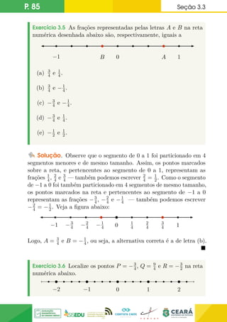 P. 85 Seção 3.3
Exercício 3.5 As frações representadas pelas letras A e B na reta
numérica desenhada abaixo são, respectivamente, iguais a
B A
0
−1 1
(a) 3
4 e 1
4.
(b) 3
4 e −1
4.
(c) −3
4 e −1
4.
(d) −3
4 e 1
4.
(e) −1
2 e 1
2.
Solução. Observe que o segmento de 0 a 1 foi particionado em 4
segmentos menores e de mesmo tamanho. Assim, os pontos marcados
sobre a reta, e pertencentes ao segmento de 0 a 1, representam as
frações 1
4, 2
4 e 3
4 — também podemos escrever 2
4 = 1
2. Como o segmento
de −1 a 0 foi também particionado em 4 segmentos de mesmo tamanho,
os pontos marcados na reta e pertencentes ao segmento de −1 a 0
representam as frações −3
4, −2
4 e −1
4 — também podemos escrever
−2
4 = −1
2. Veja a figura abaixo:
−1
4
−2
4
−3
4
−1 3
4
2
4
1
4
0 1
Logo, A = 3
4 e B = −1
4, ou seja, a alternativa correta é a de letra (b).

Exercício 3.6 Localize os pontos P = −3
4, Q = 9
4 e R = −3
2 na reta
numérica abaixo.
0
−1 1
−2 2
 