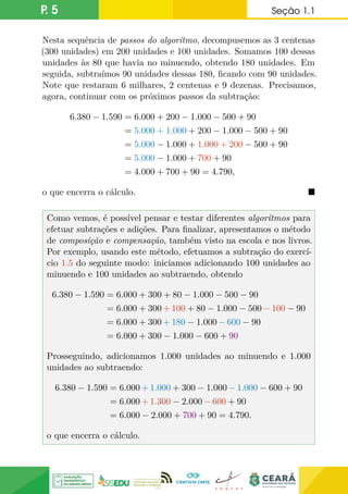 P. 5 Seção 1.1
Nesta sequência de passos do algoritmo, decompusemos as 3 centenas
(300 unidades) em 200 unidades e 100 unidades. Somamos 100 dessas
unidades às 80 que havia no minuendo, obtendo 180 unidades. Em
seguida, subtraímos 90 unidades dessas 180, ficando com 90 unidades.
Note que restaram 6 milhares, 2 centenas e 9 dezenas. Precisamos,
agora, continuar com os próximos passos da subtração:
6.380 − 1.590 = 6.000 + 200 − 1.000 − 500 + 90
= 5.000 + 1.000 + 200 − 1.000 − 500 + 90
= 5.000 − 1.000 + 1.000 + 200 − 500 + 90
= 5.000 − 1.000 + 700 + 90
= 4.000 + 700 + 90 = 4.790,
o que encerra o cálculo. 
Como vemos, é possível pensar e testar diferentes algoritmos para
efetuar subtrações e adições. Para finalizar, apresentamos o método
de composição e compensação, também visto na escola e nos livros.
Por exemplo, usando este método, efetuamos a subtração do exercí-
cio 1.5 do seguinte modo: iniciamos adicionando 100 unidades ao
minuendo e 100 unidades ao subtraendo, obtendo
6.380 − 1.590 = 6.000 + 300 + 80 − 1.000 − 500 − 90
= 6.000 + 300 + 100 + 80 − 1.000 − 500 − 100 − 90
= 6.000 + 300 + 180 − 1.000 − 600 − 90
= 6.000 + 300 − 1.000 − 600 + 90
Prosseguindo, adicionamos 1.000 unidades ao minuendo e 1.000
unidades ao subtraendo:
6.380 − 1.590 = 6.000 + 1.000 + 300 − 1.000 − 1.000 − 600 + 90
= 6.000 + 1.300 − 2.000 − 600 + 90
= 6.000 − 2.000 + 700 + 90 = 4.790.
o que encerra o cálculo.
 