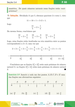 Seção 3.4 P. 88
numérica. De quais números naturais essas frações estão mais
próximas?
Solução. Dividindo 11 por 5, obtemos quociente 2 e resto 1, visto
que
11 = 10 + 1 = 5×2 + 1.
Logo
11
5
= 2 +
1
5
·
Da mesma forma, concluímos que
12
5
= 2 +
2
5
13
5
= 2 +
3
5
14
5
= 2 +
4
5
Logo, estas frações estão localizadas na reta numérica entre os pontos
correspondentes a 2 e 3, uma vez que
2  2 +
1
5
 2 +
2
5
 2 +
3
5
 2 +
4
5
 2 +
5
5
= 2 + 1 = 3.
2 3 = 25
5
21
5 22
5 23
5 24
5
Concluímos que as frações 21
5 e 22
5 estão mais próximas do número
natural 2 e as frações 23
5 e 24
5 estão mais próximas do número natural
3. 
Exercício 3.9 Associe a cada um dos pontos A, B, C, D e E uma
das frações nas alternativas seguintes:
0
0
0 1
2
1 3
2
2 5
2
3
D E
A C
B
(a) 13
6 (b) 16
12 (c) 8
3 (d) 10
12 (e) 2
6
 