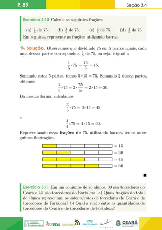 P. 89 Seção 3.4
Exercício 3.10 Calcule as seguintes frações:
(a) 1
5 de 75. (b) 2
5 de 75. (c) 3
5 de 75. (d) 4
5 de 75.
Em seguida, represente as frações utilizando barras.
Solução. Observamos que dividindo 75 em 5 partes iguais, cada
uma dessas partes corresponde a 1
5 de 75, ou seja, é igual a
1
5
×75 =
75
5
= 15.
Somando estas 5 partes, temos 5×15 = 75. Somando 2 dessas partes,
obtemos
2
5
×75 = 2×
75
5
= 2×15 = 30.
Da mesma forma, calculamos
3
5
×75 = 3×15 = 45
e
4
4
×75 = 4×15 = 60.
Representando essas frações de 75, utilizando barras, temos as se-
guintes ilustrações.
= 60
= 30
= 15
= 45

Exercício 3.11 Em um conjunto de 75 alunos, 30 são torcedores do
Ceará e 45 são torcedores do Fortaleza. a) Quais frações do total
de alunos representam os subconjuntos de torcedores do Ceará e de
torcedores do Fortaleza? b) Qual a razão entre as quantidades de
torcedores do Ceará e de torcedores de Fortaleza?
 