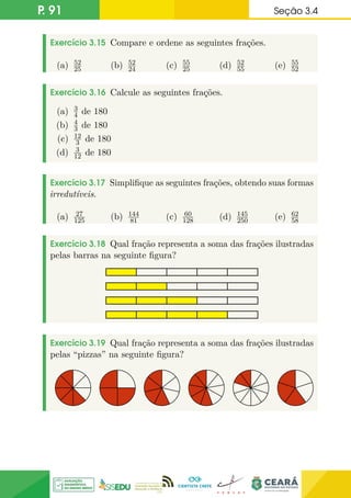 P. 91 Seção 3.4
Exercício 3.15 Compare e ordene as seguintes frações.
(a) 52
25 (b) 52
24 (c) 55
25 (d) 52
55 (e) 55
52
Exercício 3.16 Calcule as seguintes frações.
(a) 3
4 de 180
(b) 4
3 de 180
(c) 12
3 de 180
(d) 3
12 de 180
Exercício 3.17 Simplifique as seguintes frações, obtendo suas formas
irredutíveis.
(a) 27
125 (b) 144
81 (c) 60
128 (d) 145
250 (e) 62
58
Exercício 3.18 Qual fração representa a soma das frações ilustradas
pelas barras na seguinte figura?
Exercício 3.19 Qual fração representa a soma das frações ilustradas
pelas “pizzas” na seguinte figura?
 