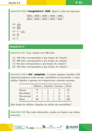 Seção 3.4 P. 92
Exercício 3.20 — KangoTreino 4 - 2020. Qual é o valor da expressão
2020 + 2020 + 2020 + 2020 + 2020
2019 + 2019 + 2019 + 2019 + 2019
?
(a) 1
2020
(b) 2021
2019
(c) 1 + 1
2019
(d) 20
19
(e) 5
Sequência 2
Exercício 3.21 Uma coleção tem 300 selos.
(a) 100 selos correspondem a que fração da coleção?
(b) 200 selos correspondem a que fração da coleção?
(c) 60 selos correspondem a que fração da coleção?
(d) 180 selos correspondem a que fração da coleção?
Exercício 3.22 — SAT - adaptado. A tabela seguinte classifica 103
elementos químicos como metais, metalóides ou não-metais, e como
sólidos, líquidos e gasosos em temperatura e pressão normais.
Sólidos Líquidos Gasosos Total
Metais 77 1 0 78
Metalóides 7 0 0 7
Não-metais 6 1 11 18
Total 90 2 11 103
Que fração de sólidos e líquidos na tabela são metalóides?
Exercício 3.23 Em cada alternativa, ponha as frações em ordem
crescente.
 