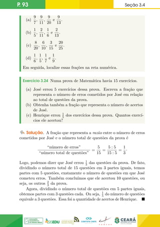 P. 93 Seção 3.4
(a)
9
7
,
9
11
,
9
20
e
9
13
.
(b)
1
5
,
2
11
,
1
6
e
2
13
.
(c)
8
20
,
6
10
,
3
15
e
20
25
.
(d)
1
6
,
1
5
,
1
7
e
1
9
.
Em seguida, localize essas frações na reta numérica.
Exercício 3.24 Numa prova de Matemática havia 15 exercícios.
(a) José errou 5 exercícios dessa prova. Escreva a fração que
representa o número de erros cometidos por José em relação
ao total de questões da prova.
(b) Obtenha também a fração que representa o número de acertos
de José.
(c) Henrique errou 1
5 dos exercícios dessa prova. Quantos exercí-
cios ele acertou?
Solução. A fração que representa a razão entre o número de erros
cometidos por José e o número total de questões da prova é
“número de erros”
“número total de questões”
=
5
15
=
5 : 5
15 : 5
=
1
3
·
Logo, podemos dizer que José errou 1
3 das questões da prova. De fato,
dividindo o número total de 15 questões em 3 partes iguais, temos
partes com 5 questões, exatamente o número de questões em que José
cometeu erros. Também concluímos que ele acertou 10 questões, ou
seja, os outros 2
3 da prova.
Agora, dividindo o número total de questões em 5 partes iguais,
obtemos partes com 3 questões cada. Ou seja, 1
5 do número de questões
equivale a 3 questões. Essa foi a quantidade de acertos de Henrique. 
 