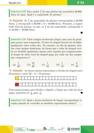 Seção 3.4 P. 94
Exercício 3.25 Para encher 3
4 de uma piscina são necessários 30.000
litros de água. Qual é a capacidade da piscina?
Solução. Se 3
4 da capacidade da piscina correspondem a 30.000
litros, 1
4 corresponde a 30.000 ÷ 3 = 10.000 litros. Portanto, a capaci-
dade total da piscina, ou seja, os 4
4 de sua capacidade, corresponde a
4×10.000 = 40.000 litros.

Exercício 3.26 Vinte amigos resolveram alugar uma casa de praia
para passar uma temporada. O valor do aluguel deveria ser dividido
igualmente entre todos eles. No entanto, no dia do passeio, dois
dos vinte amigos desistiram, de forma que o valor do aluguel teve
de ser dividido igualmente apenas entre aquelas que compareceram.
A fração do valor total do aluguel pago por cada um dos amigos
que compareceu é
(a)
1
20
· (b)
18
20
· (c)
1
10
· (d)
1
18
· (e)
2
18
·
Solução. As barras abaixo representam a divisão do aluguel entre
20 pessoas e entre 20 − 2 = 18 pessoas:
Com menos pessoas para dividir o aluguel, a fração que cada um deve
pagar aumentou de 1
20 para 1
18· 
Exercício 3.27 Qual a forma irredutível da fração correspondente à
região pintada de vermelho na bandeira representada abaixo?
 