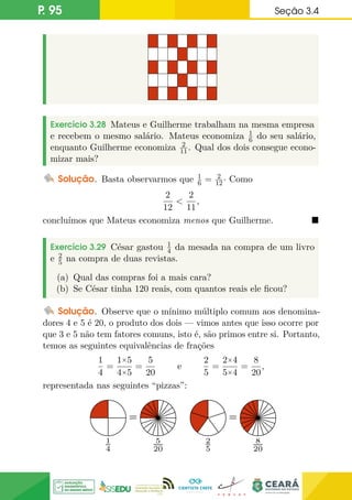 P. 95 Seção 3.4
Exercício 3.28 Mateus e Guilherme trabalham na mesma empresa
e recebem o mesmo salário. Mateus economiza 1
6 do seu salário,
enquanto Guilherme economiza 2
11. Qual dos dois consegue econo-
mizar mais?
Solução. Basta observarmos que 1
6 = 2
12· Como
2
12

2
11
,
concluímos que Mateus economiza menos que Guilherme. 
Exercício 3.29 César gastou 1
4 da mesada na compra de um livro
e 2
5 na compra de duas revistas.
(a) Qual das compras foi a mais cara?
(b) Se César tinha 120 reais, com quantos reais ele ficou?
Solução. Observe que o mínimo múltiplo comum aos denomina-
dores 4 e 5 é 20, o produto dos dois — vimos antes que isso ocorre por
que 3 e 5 não tem fatores comuns, isto é, são primos entre si. Portanto,
temos as seguintes equivalências de frações
1
4
=
1×5
4×5
=
5
20
e
2
5
=
2×4
5×4
=
8
20
,
representada nas seguintes “pizzas”:
1
4
= =
5
20
= =
2
5
= =
8
20
= =
 