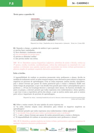 P.8 S6 - CADERNO I
Texto para a questão 01
Disponível em: https://blogdoaftm.com.br/charge-saude-e- isolamento/ Acesso em: 14 maio 2021.
01. Segundo a charge, a opinião do médico é que o paciente
a) precisa fazer caminhadas.
b) deve diminuir o isolamento social.
c) tem necessidade de perder peso.
d) precisa se alimentar melhor
e) não precisa mudar sua rotina.
S06 - H 11: Identificar marcas linguísticas (adjetivos, advérbios de modo e dúvida, verbos na
1ª pessoa, escolha vocabular, modalizalização, ordem das informações no enunciado etc.) que
ajudam a evidenciar uma opinião expressa pelo enunciador em textos verbais pertencentes a
gêneros simples de qualquer sequência discursiva predominante.
Leia o trecho.
A impossibilidade de realizar os encontros presenciais entre professores e alunos, devido às
medidas de isolamento social, as aulas remotas surgem como alternativa para reduzir os impactos
negativos no processo de aprendizagem. Com as aulas suspensas, muitas escolas, educadores,
pais e alunos tiveram que passar do ensino presencial para o ensino a distância (EaD) sem
muito tempo de preparação, o que é um desafio bem grande para todos e principalmente para o
professor (...) O uso da tecnologia favorece a interação entre alunos. Ao fazerem atividades em
pares ou grupos, a internet permite que todos expressem seus conhecimentos e deem opiniões,
o que traz à tona a experiência prévia dos alunos, o que os motiva ainda mais, pois se sentem
parte ativa e importante do processo de aprendizagem.
Disponível em: https://meuartigo.brasilescola.uol.com.br/educacao/aulas-remotas-em-tempos-de-pandemia.htm
Acesso em:14 maio 2021.
02. Sobre o ensino remoto, há uma opinião do autor expressa em:
a) “as aulas remotas surgem como alternativa para reduzir os impactos negativos na
aprendizagem”.
b) “a internet permite que todos expressem seus conhecimentos e deem opiniões”.
c) “é um desafio bem grande para todos e principalmente para o professor”.
d) “(...) pais e alunos tiveram que passar do ensino presencial para o ensino a distância.
e) “A impossibilidade de realizar os encontros presenciais entre professores e alunos”.
S06 - H 15: Identificar opinião explícita em textos verbais, pertencentes a gêneros complexos de
qualquer sequência discursiva predominante.
 