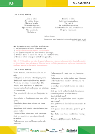Leia o texto abaixo:
Lavar as mãos
No sentido literal
Mas sem lavá-las
No sentido figurado
Que expressa desistência
Não assistência
Negligência
Encarar os nãos
Saber que uma mudança
Tão radical
De profunda adversidade
Pode também ser uma oportunidade
De parar e aprender.
Andressa Klemberg
Disponível em: https://www.ufrgs.br/retratos-da-pandemia/?page_id=669
Acesso em: 14 maio 2021.
03. No poema acima, o eu lírico acredita que:
a) não adianta lutar diante de tantos nãos.
b) não podemos desistir perante a adversidade.
c) não podemos evoluir em meio a tantas mudanças.
d) devemos “lavar as mãos” em relação aos acontecimentos.
e) “lavar as mãos” traz oportunidade de aprender.
S06 - H 17: Identificar um juízo de valor/julgamento expresso pelo enunciador (narrador, autor,
eu lírico) sobre algo, alguém ou fato em textos verbais, pertencentes a gêneros complexos de
qualquer sequência discursiva predominante.
Leia o texto abaixo.
P.9 S6 - CADERNO I
Todos dormem, cada um sonhando em sua
cela
Tô fugindo da loucura, olhando pra janela
Não dormi, a pandemia já deixou sequela
Poesia me procura e eu nunca fujo dela.
Isolado, mas nem tanto, tô conectado
Mas me sinto abandonado como um náufrago
na ilha deserta
Com saudade do calor de um abraço aperta-
do
Meu pulmão tá funcionando, mas meu peito
aperta.
Quando eu penso nesse vírus e em vários
assuntos
No passado mais recente e em tudo que pas-
samos juntos
Pensando bem, juntos não, mais ou menos
Mais pra menos que mais, juntos jamais
estivemos
Cada um com seus problemas, resolvendo
pelo ódio
Cada um por si, e vale tudo pra chegar no
pódio
Cada um na sua bolha, todo o resto é inimigo
Cada um fazendo escolhas, olhando pro pró-
prio umbigo
O mendigo ali dormindo tá com um sorriso
na cara
Será que ele tá sonhando rindo da cara dos
caras que passam fechando a cara?
Que felicidade rara!
Será que ele sempre dorme assim e a gente
não repara?
Tem gente que se mascara com um sorriso de
mentira
E só quando tira a máscara a gente vê que é
traíra
Tipo Judas com Jesus, essa história é antigo-
na
Aconteceu 2020 anos antes do Corona!
 