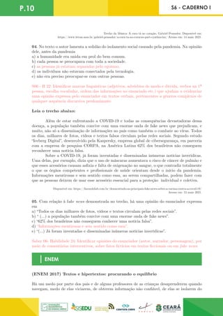 P.10 S6 - CADERNO I
Trecho da Música: A cura tá no coração, Gabriel Pensador. Disponível em:
https://www.letras.mus.br/gabriel-pensador/a-cura-ta-no-coracao-part-cynthia-luz/ Acesso em: 14 maio 2021.
04. No texto o autor lamenta a solidão do isolamento social causado pela pandemia. Na opinião
dele, antes da pandemia
a) a humanidade era unida em prol do bem comum.
b) cada pessoa se preocupava com toda a sociedade.
c) as pessoas já estavam separadas pelo egoísmo.
d) os indivíduos não estavam conectados pela tecnologia.
e) não era preciso preocupar-se com outras pessoas.
S06 - H 22: Identificar marcas linguísticas (adjetivos, advérbios de modo e dúvida, verbos na 1ª
pessoa, escolha vocabular, ordem das informações no enunciado etc.) que ajudam a evidenciar
uma opinião expressa pelo enunciador em textos verbais, pertencentes a gêneros complexos de
qualquer sequência discursiva predominante.
Leia o trecho abaixo:
	 Além de estar enfrentando a COVID-19 e todas as consequências devastadoras dessa
doença, a população também convive com uma enorme onda de fake news que prejudicam, e
muito, não só a disseminação de informações no país como também o combate ao vírus. Todos
os dias, milhares de fotos, vídeos e textos falsos circulam pelas redes sociais. Segundo estudo
“Iceberg Digital”, desenvolvido pela Kaspersky, empresa global de cibersegurança, em parceria
com a empresa de pesquisa CORPA, na América Latina 62% dos brasileiros não conseguem
reconhecer uma notícia falsa.
	 Sobre a COVID-19, já foram inventadas e disseminadas inúmeras notícias inverídicas.
Uma delas, por exemplo, dizia que o uso de máscaras aumentava o risco de câncer de pulmão e
que esses acessórios causam asfixia e falta de oxigenação no sangue, o que contradiz totalmente
o que os órgãos competentes e profissionais de saúde orientam desde o início da pandemia.
Informações mentirosas e sem sentido como essa, ao serem compartilhadas, podem fazer com
que as pessoas deixem de usar esse acessório essencial para a proteção individual e coletiva.
Disponível em: https://fazumhilab.com.br/desmentindo-as-principais-fake-news-sobre-a-vacina-contra-a-covid-19/
Acesso em: 13 maio 2021.
05. Com relação à fake news demonstrada no trecho, há uma opinião do enunciador expressa
em
a) “Todos os dias milhares de fotos, vídeos e textos circulam pelas redes sociais”.
b) “ (...) a população também convive com uma enorme onda de fake news”.
c) “62% dos brasileiros não conseguem conhecer uma notícia falsa”.
d) “Informações mentirosas e sem sentido como essa”.
e) “(...) Já foram inventadas e disseminadas inúmeras notícias inverídicas”.
Saber 06- Habilidade 24: Identificar opiniões do enunciador (autor, narrador, personagem), por
meio de comentários interventivos, sobre fatos fictícios em textos ficcionais ou em fake news.
ENEM
(ENEM 2017) Textos e hipertextos: procurando o equilíbrio
Há um medo por parte dos pais e de alguns professores de as crianças desaprenderem quando
navegam, medo de elas viciarem, de obterem informação não confiável, de elas se isolarem do
 