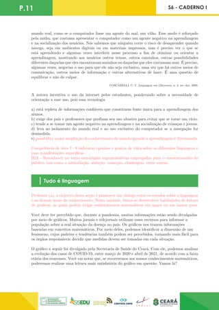 P.11 S6 - CADERNO I
mundo real, como se o computador fosse um agente do mal, um vilão. Esse medo é reforçado
pela mídia, que costuma apresentar o computador como um agente negativo na aprendizagem
e na socialização dos usuários. Nós sabemos que ninguém corre o risco de desaprender quando
navega, seja em ambientes digitais ou em materiais impressos, mas é preciso ver o que se
está aprendendo e algumas vezes interferir nesse processo a fim de otimizar ou orientar a
aprendizagem, mostrando aos usuários outros temas, outros caminhos, outras possibilidades
diferentes daquelas que eles encontraram sozinhos ou daquelas que eles costumam usar. É preciso,
algumas vezes, negociar o uso para que ele não seja exclusivo, uma vez que há outros meios de
comunicação, outros meios de informação e outras alternativas de lazer. É uma questão de
equilibrar e não de culpar.
COSCARELLI, C. V. Linguagem em (Dis)curso, n. 3, set.-dez. 2009.
A autora incentiva o uso da internet pelos estudantes, ponderando sobre a necessidade de
orientação a esse uso, pois essa tecnologia
a) está repleta de informações confiáveis que constituem fonte única para a aprendizagem dos
alunos.
b) exige dos pais e professores que proíbam seu uso abusivo para evitar que se torne um vício.
c) tende a se tomar um agente negativo na aprendizagem e na socialização de crianças e jovens.
d) leva ao isolamento do mundo real e ao uso exclusivo do computador se a navegação for
desmedida.
e) possibilita maior ampliação do conhecimento de mundo quando a aprendizagem é direcionada.
Competência de área 7 - Confrontar opiniões e pontos de vista sobre as diferentes linguagens e
suas manifestações específicas.
H24 - Reconhecer no texto estratégias argumentativas empregadas para o convencimento do
público, tais como a intimidação, sedução, comoção, chantagem, entre outras.
Tudo é linguagem
Professor (a), o objetivo desta seção é promover um diálogo entre os estudos sobre a linguagem
e as demais áreas de conhecimento. Nesta unidade, busca-se desenvolver habilidades de leitura
de gráficos, as quais podem exigir conhecimentos matemáticos em maior ou em menor grau.
Você deve ter percebido que, durante a pandemia, muitas informações estão sendo divulgadas
por meio de gráficos. Muitos jornais e telejornais utilizam esses recursos para informar a
população sobre a real situação da doença no país. Os gráficos nos trazem informações
baseadas em conceitos matemáticos. Por meio deles, podemos identificar a dimensão de um
fenômeno, cujos padrões e tendências também podem ser percebidos, tornando mais fácil para
os órgãos responsáveis decidir que medidas devem ser tomadas em cada situação.
O gráfico a seguir foi divulgado pela Secretaria de Saúde do Ceará. Com ele, podemos analisar
a evolução dos casos de COVID-19, entre março de 2020 e abril de 2021, de acordo com a faixa
etária dos cearenses. Você vai notar que, se recorrermos aos nossos conhecimentos matemáticos,
poderemos realizar uma leitura mais satisfatória do gráfico em questão. Vamos lá?
 